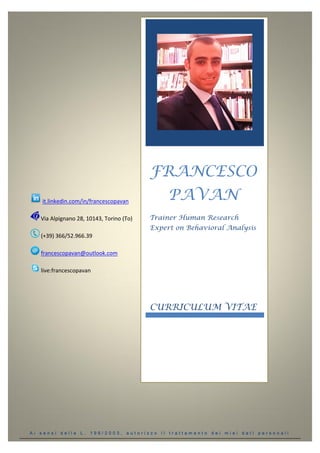 A i s e n s i d e l l a L . 1 9 6 / 2 0 0 3 , a u t o r i z z o i l t r a t t a m e n t o d e i m i e i d a t i p e r s o n a l i
it.linkedin.com/in/francescopavan
Via Alpignano 28, 10143, Torino (To)
(+39) 366/52.966.39
francescopavan@outlook.com
live:francescopavan
FRANCESCO
PAVAN
Trainer Human Research
Expert on Behavioral Analysis
CURRICULUM VITAE
 