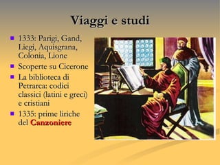 Viaggi e studi 1333: Parigi, Gand, Liegi, Aquisgrana, Colonia, Lione  Scoperte su Cicerone La biblioteca di Petrarca: codici classici (latini e greci) e cristiani 1335: prime liriche del  Canzoniere 