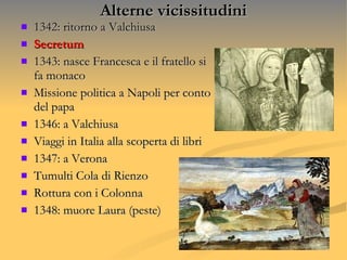 Alterne vicissitudini 1342: ritorno a Valchiusa Secretum  1343: nasce Francesca e il fratello si fa monaco Missione politica a Napoli per conto del papa 1346: a Valchiusa  Viaggi in Italia alla scoperta di libri  1347: a Verona Tumulti Cola di Rienzo  Rottura con i Colonna 1348: muore Laura (peste) 