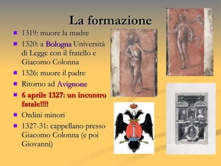 La formazione 1319: muore la madre 1320: a  Bologna  Università di Legge con il fratello e Giacomo Colonna 1326: muore il padre Ritorno ad  Avignone 6 aprile 1327: un incontro fatale!!!!  Ordini minori 1327-31: cappellano presso Giacomo Colonna (e poi Giovanni) 