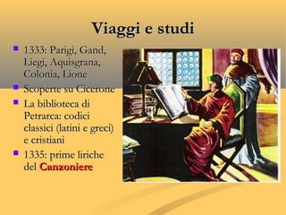 Viaggi e studiViaggi e studi
 1333: Parigi, Gand,1333: Parigi, Gand,
Liegi, Aquisgrana,Liegi, Aquisgrana,
Colonia, LioneColonia, Lione
 Scoperte su CiceroneScoperte su Cicerone
 La biblioteca diLa biblioteca di
Petrarca: codiciPetrarca: codici
classici (latini e greci)classici (latini e greci)
e cristianie cristiani
 1335: prime liriche1335: prime liriche
deldel CanzoniereCanzoniere
 