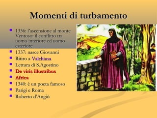 Momenti di turbamentoMomenti di turbamento
 1336: l’ascensione al monte1336: l’ascensione al monte
Ventoso: il conflitto traVentoso: il conflitto tra
uomo interiore ed uomouomo interiore ed uomo
esterioreesteriore
 1337: nasce Giovanni1337: nasce Giovanni
 Ritiro aRitiro a ValchiusaValchiusa
 Lettura di S.AgostinoLettura di S.Agostino
 De viris illustribusDe viris illustribus
 AfricaAfrica
 1340: è un poeta famoso1340: è un poeta famoso
 Parigi e RomaParigi e Roma
 Roberto d’AngiòRoberto d’Angiò
 
