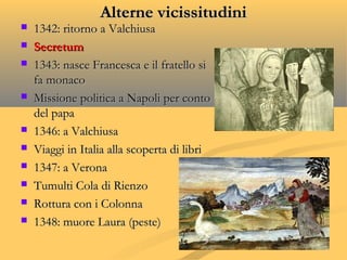 Alterne vicissitudiniAlterne vicissitudini
 1342: ritorno a Valchiusa1342: ritorno a Valchiusa
 SecretumSecretum
 1343: nasce Francesca e il fratello si1343: nasce Francesca e il fratello si
fa monacofa monaco
 Missione politica a Napoli per contoMissione politica a Napoli per conto
del papadel papa
 1346: a Valchiusa1346: a Valchiusa
 Viaggi in Italia alla scoperta di libriViaggi in Italia alla scoperta di libri
 1347: a Verona1347: a Verona
 Tumulti Cola di RienzoTumulti Cola di Rienzo
 Rottura con i ColonnaRottura con i Colonna
 1348: muore Laura (peste)1348: muore Laura (peste)
 