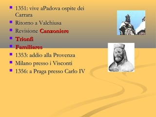  1351: vive aPadova ospite dei1351: vive aPadova ospite dei
CarraraCarrara
 Ritorno a ValchiusaRitorno a Valchiusa
 RevisioneRevisione CanzoniereCanzoniere
 TrionfiTrionfi
 FamiliaresFamiliares
 1353: addio alla Provenza1353: addio alla Provenza
 Milano presso i ViscontiMilano presso i Visconti
 1356: a Praga presso Carlo IV1356: a Praga presso Carlo IV
 
