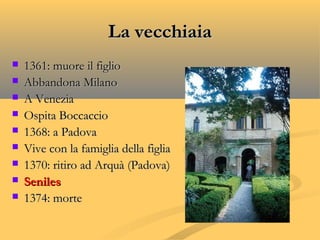 La vecchiaiaLa vecchiaia
 1361: muore il figlio1361: muore il figlio
 Abbandona MilanoAbbandona Milano
 A VeneziaA Venezia
 Ospita BoccaccioOspita Boccaccio
 1368: a Padova1368: a Padova
 Vive con la famiglia della figliaVive con la famiglia della figlia
 1370: ritiro ad Arquà (Padova)1370: ritiro ad Arquà (Padova)
 SenilesSeniles
 1374: morte1374: morte
 