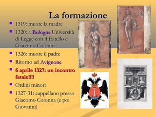 La formazioneLa formazione
 1319: muore la madre1319: muore la madre
 1320: a1320: a BolognaBologna UniversitàUniversità
di Legge con il fratello edi Legge con il fratello e
Giacomo ColonnaGiacomo Colonna
 1326: muore il padre1326: muore il padre
 Ritorno adRitorno ad AvignoneAvignone
 6 aprile 1327: un incontro6 aprile 1327: un incontro
fatale!!!!fatale!!!!
 Ordini minoriOrdini minori
 1327-31: cappellano presso1327-31: cappellano presso
Giacomo Colonna (e poiGiacomo Colonna (e poi
Giovanni)Giovanni)
 