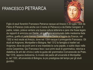 FRANCESCO PETRARCA

Figlio di esuli fiorentini Francesco Petrarca nacque ad Arezzo il 20 luglio 1304 da
Pietro di Parenzo (noto anche con il nome di Petracco) e da Eletta Canigiani. Il
padre, notaio, poteva vantare una buona cultura letteraria e pare che fosse legato
da rapporti di amicizia con Dante , al quale era accomunato dalla medesima fede
politica, guelfa di parte bianca. Costretto come Dante a fuggire da Firenze, nel
1302 si recò esule ad Arezzo, dove nel 1304 nacque il primogenito Francesco. Gli
studi ad Avignone, Montpellier e Bologna. Nel 1312 la famiglia si trasferì ad
Avignone, dove da pochi anni si era insediata la curia papale, e subito dopo nella
vicina Carpentras. Qui Francesco fece i suoi primi studi di grammatica, retorica e
dialettica (le arti del «trivio») sotto la guida del grammatico Convenevole da Prato.
Nel 1316, appena dodicenne, fu inviato dal padre all’università di Montpellier
e, nel 1320, all’università di Bologna, la più prestigiosa del tempo per gli studi
giuridici.

 