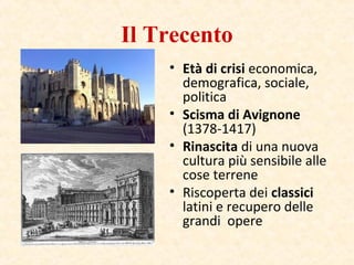 Il Trecento
• Età di crisi economica,
demografica, sociale,
politica
• Scisma di Avignone
(1378-1417)
• Rinascita di una nuova
cultura più sensibile alle
cose terrene
• Riscoperta dei classici
latini e recupero delle
grandi opere
 