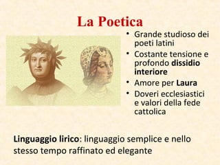 La Poetica
• Grande studioso dei
poeti latini
• Costante tensione e
profondo dissidio
interiore
• Amore per Laura
• Doveri ecclesiastici
e valori della fede
cattolica
Linguaggio lirico: linguaggio semplice e nello
stesso tempo raffinato ed elegante
 