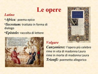 Le opere
Latino
•Africa: poema epico
•Secretum: trattato in forma di
dialogo
•Epistole: raccolta di lettere
Volgare
Canzoniere: l’opera più celebre
rime in vita di madonna Laura
rime in morte di madonna Laura
Trionfi: poemetto allegorico
 