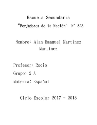 Escuela Secundaria
“Forjadores de la Nación” N°823
Nombre: Alan Emanuel Martínez
Martínez
Profesor: Roció
Grupo: 2 A
Materia: Español
Ciclo Escolar 2017 - 2018
 