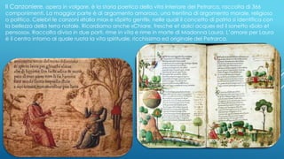Il Canzoniere, opera in volgare, è la storia poetica della vita interiore del Petrarca, raccolta di 366
componimenti. La maggior parte è di argomento amoroso, una trentina di argomento morale, religioso
o politico. Celebri le canzoni «Italia mia» e «Spirto gentil», nelle quali il concetto di patria si identifica con
la bellezza della terra natale. Ricordiamo anche «Chiare, fresche et dolci acque» ed il sonetto «Solo et
pensoso». Raccolta divisa in due parti, rime in vita e rime in morte di Madonna Laura. L’amore per Laura
è il centro intorno al quale ruota la vita spirituale, ricchissima ed originale del Petrarca.
 