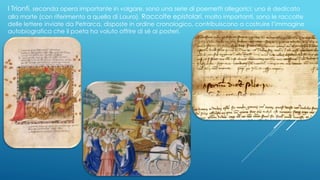 I Trionfi, seconda opera importante in volgare, sono una serie di poemetti allegorici; uno è dedicato
alla morte (con riferimento a quella di Laura). Raccolte epistolari, molto importanti, sono le raccolte
delle lettere inviate da Petrarca, disposte in ordine cronologico, contribuiscono a costruire l’immagine
autobiografica che il poeta ha voluto offrire di sé ai posteri.
 