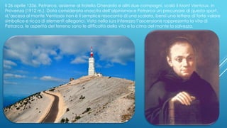 Il 26 aprile 1336, Petrarca, assieme al fratello Gherardo e altri due compagni, scalò il Mont Ventoux, in
Provenza (1912 m.). Data considerata «nascita dell’alpinismo» e Petrarca un precursore di questo sport.
«L’ascesa al monte Ventoso» non è il semplice resoconto di una scalata, bensì una lettera di forte valore
simbolico e ricca di elementi allegorici. Vista nella sua interezza l’ascensione rappresenta la vita di
Petrarca, le asperità del terreno sono le difficoltà della vita e la cima del monte la salvezza.
 
