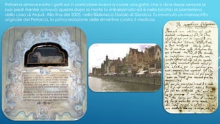 Petrarca amava molto i gatti ed in particolare aveva a cuore una gatta che si dice stesse sempre ai
suoi piedi mentre scriveva; questa dopo la morte fu imbalsamata ed è nella nicchia al pianterreno
della casa di Arquà. Alla fine del 2005, nella Biblioteca Statale di Danzica, fu rinvenuto un manoscritto
originale del Petrarca, la prima redazione delle «Invettive contro il medico».
 