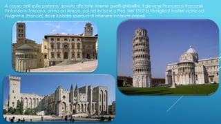 A causa dell’esilio paterno, dovuto alle lotte interne guelfi-ghibellini, il giovane Francesco trascorse
l’infanzia in Toscana, prima ad Arezzo, poi ad Incisa e a Pisa. Nel 1312 la famiglia si trasferì vicino ad
Avignone (Francia) dove il padre sperava di ottenere incarichi papali.
 