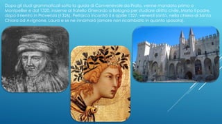 Dopo gli studi grammaticali sotto la guida di Convenevole da Prato, venne mandato prima a
Montpellier e dal 1320, insieme al fratello Gherardo a Bologna per studiare diritto civile. Morto il padre,
dopo il rientro in Provenza (1326), Petrarca incontrò il 6 aprile 1327, venerdì santo, nella chiesa di Santa
Chiara ad Avignone, Laura e se ne innamorò (amore non ricambiato in quanto sposata).
 