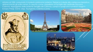 Attorno al 1330, consumato il modesto patrimonio paterno, Petrarca si diede alla carriera ecclesiastica,
abbracciando gli ordini minori. Fu assunto come cappellano di famiglia del cardinale Giovanni
Colonna. Appoggiato dalla potente famiglia dei Colonna, compì in quegli anni numerosi viaggi in
Europa: Parigi, Gand, Liegi, Aquisgrana, Colonia e Lione.
 