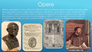 Opere
Africa, opera latina in rima, scritta tra il 1339 ed il 1342 è un poema eroico incompleto che tratta della
seconda guerra punica e delle gesta di Scipione. Secretum, opera latina in prosa, scritta tra il 1347
ed il 1353 è un’opera articolata come un dialogo immaginario in tre libri tra il poeta e Sant’Agostino,
alla presenza di una donna muta che simboleggia la Verità. E’ un’autobiografia dove racconta la
tormentata storia della sua vita e confida ai lettori le preoccupazioni che affliggono il suo animo
inquieto.
 