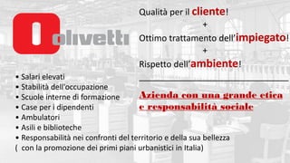 • Salari elevati
• Stabilità dell'occupazione
• Scuole interne di formazione
• Case per i dipendenti
• Ambulatori
• Asili e biblioteche
• Responsabilità nei confronti del territorio e della sua bellezza
( con la promozione dei primi piani urbanistici in Italia)
Qualità per il cliente!
+
Ottimo trattamento dell’impiegato!
+
Rispetto dell’ambiente!
_______________________________
Azienda con una grande etica
e responsabilità sociale
 
