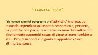 In cosa consiste?
Tale metodo parte dal presupposto che l'attività d' impresa, pur
restando imperniata sull'aspetto economico e, pertanto,
sul profitto, non possa trascurare una serie di obiettivi non
direttamente economici capaci di caratterizzare l'ambiente
in cui l'impresa opera e in grado di apportare valore
all'impresa stessa.
 