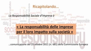 Ricapitolando…
La Responsabilità Sociale d’Impresa è
« La responsabilità delle imprese
per il loro impatto sulla società »
…comunicazione del 25 ottobre 2011 (n. 681) della Commissione Europea
 