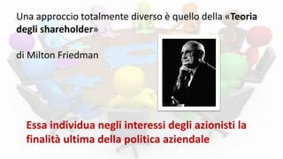Una approccio totalmente diverso è quello della «Teoria
degli shareholder»
Essa individua negli interessi degli azionisti la
finalità ultima della politica aziendale
di Milton Friedman
 