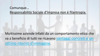 Comunque…
Responsabilità Sociale d’Impresa non è filantropia.
Moltissime aziende infatti da un comportamento etico che
va a beneficio di tutti ne ricavano vantaggi concreti e un
ottimo ritorno d’immagine.
 