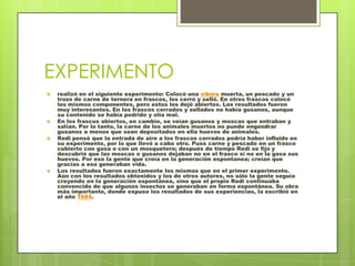 EXPERIMENTOrealizó en el siguiente experimento: Colocó una víbora muerta, un pescado y un trozo de carne de ternera en frascos, los cerró y selló. En otros frascos colocó los mismos componentes, pero estos los dejó abiertos. Los resultados fueron muy interesantes. En los frascos cerrados y sellados no había gusanos, aunque su contenido se había podrido y olía mal.En los frascos abiertos, en cambio, se veían gusanos y moscas que entraban y salían. Por lo tanto, la carne de los animales muertos no puede engendrar gusanos a menos que sean depositados en ella huevos de animales.Redi pensó que la entrada de aire a los frascos cerrados podría haber influido en su experimento, por lo que llevó a cabo otro. Puso carne y pescado en un frasco cubierto con gasa o con un mosquetero; después de tiempo Redi se fijo y descubrió que las moscas o gusanos dejaban no en el frasco si no en la gasa sus huevos. Por eso la gente que creía en la generación espontanea; creían que gracias a eso generaban vida.Los resultados fueron exactamente los mismos que en el primer experimento. Aún con los resultados obtenidos y los de otros autores, no sólo la gente seguía creyendo en la generación espontánea, sino que el propio Redi continuaba convencido de que algunos insectos se generaban en forma espontánea. Su obra más importante, donde expuso los resultados de sus experiencias, la escribió en el año 1684.