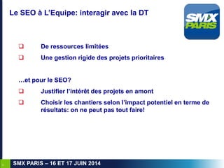 7
SMX PARIS – 16 ET 17 JUIN 2014
Le SEO à L’Equipe: interagir avec la DT
 De ressources limitées
 Une gestion rigide des...