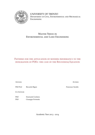 UNIVERSITY OF TRENTO
Department of Civil, Environmental and Mechanical
Engineering
Master Thesis in
Environmental and Land Engineering
Patterns for the application of modern informatics to the
integration of PDEs: the case of the Boussinesq Equation
Advisor Author
PhD Prof Riccardo Rigon Francesco Seraﬁn
Co-Advisor
PhD Emanuele Cordano
PhD Giuseppe Formetta
Academic Year 2013 - 2014
 