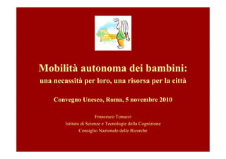 Mobilità autonoma dei bambini:
una necassità per loro, una risorsa per la città

    Convegno Unesco, Roma, 5 novembre 2010

                        Francesco Tonucci
        Istituto di Scienze e Tecnologie della Cognizione
                Consiglio Nazionale delle Ricerche
 