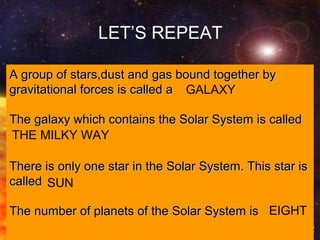 (C) Francesco Scudellari - Comenius 2010/2011
A group of stars,dust and gas bound together byA group of stars,dust and gas bound together by
gravitational forces is called agravitational forces is called a
The galaxy which contains the Solar System is calledThe galaxy which contains the Solar System is called
There is only one star in the Solar System. This star isThere is only one star in the Solar System. This star is
calledcalled
The number of planets of the Solar System isThe number of planets of the Solar System is
LET’S REPEAT
GALAXY
THE MILKY WAY
SUN
EIGHT
 