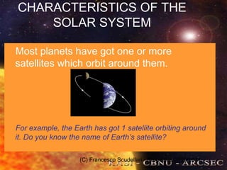 (C) Francesco Scudellari - Comenius 2010/2011
CHARACTERISTICS OF THE
SOLAR SYSTEM
Most planets have got one or more
satellites which orbit around them.
For example, the Earth has got 1 satellite orbiting around
it. Do you know the name of Earth’s satellite?
 