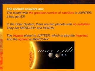 (C) Francesco Scudellari - Comenius 2010/2011
The correct answers are:
The planet with the greatest number of satellites is JUPITER:
it has got 63!
In the Solar System, there are two planets with no satellites.
They are MERCURY and VENUS.
The biggest planet is JUPITER, which is also the heaviest.
And the lightest is MERCURY.
 