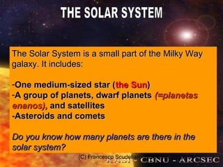 (C) Francesco Scudellari - Comenius 2010/2011
The Solar System is a small part of the Milky WayThe Solar System is a small part of the Milky Way
galaxy. It includes:galaxy. It includes:
-One medium-sized star (One medium-sized star (the Sunthe Sun))
-A group of planets, dwarf planetsA group of planets, dwarf planets (=planetas(=planetas
enanos),enanos), and satellitesand satellites
-Asteroids and comets-Asteroids and comets
Do you know how many planets are there in theDo you know how many planets are there in the
solar system?solar system?
 