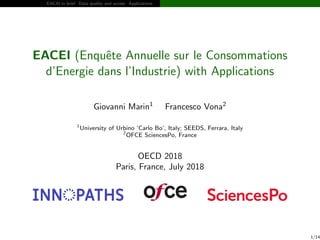EACAI in brief Data quality and access Applications
EACEI (Enquˆete Annuelle sur le Consommations
d’Energie dans l’Industrie) with Applications
Giovanni Marin1
Francesco Vona2
1
University of Urbino ‘Carlo Bo’, Italy; SEEDS, Ferrara, Italy
2
OFCE SciencesPo, France
OECD 2018
Paris, France, July 2018
1/14
 
