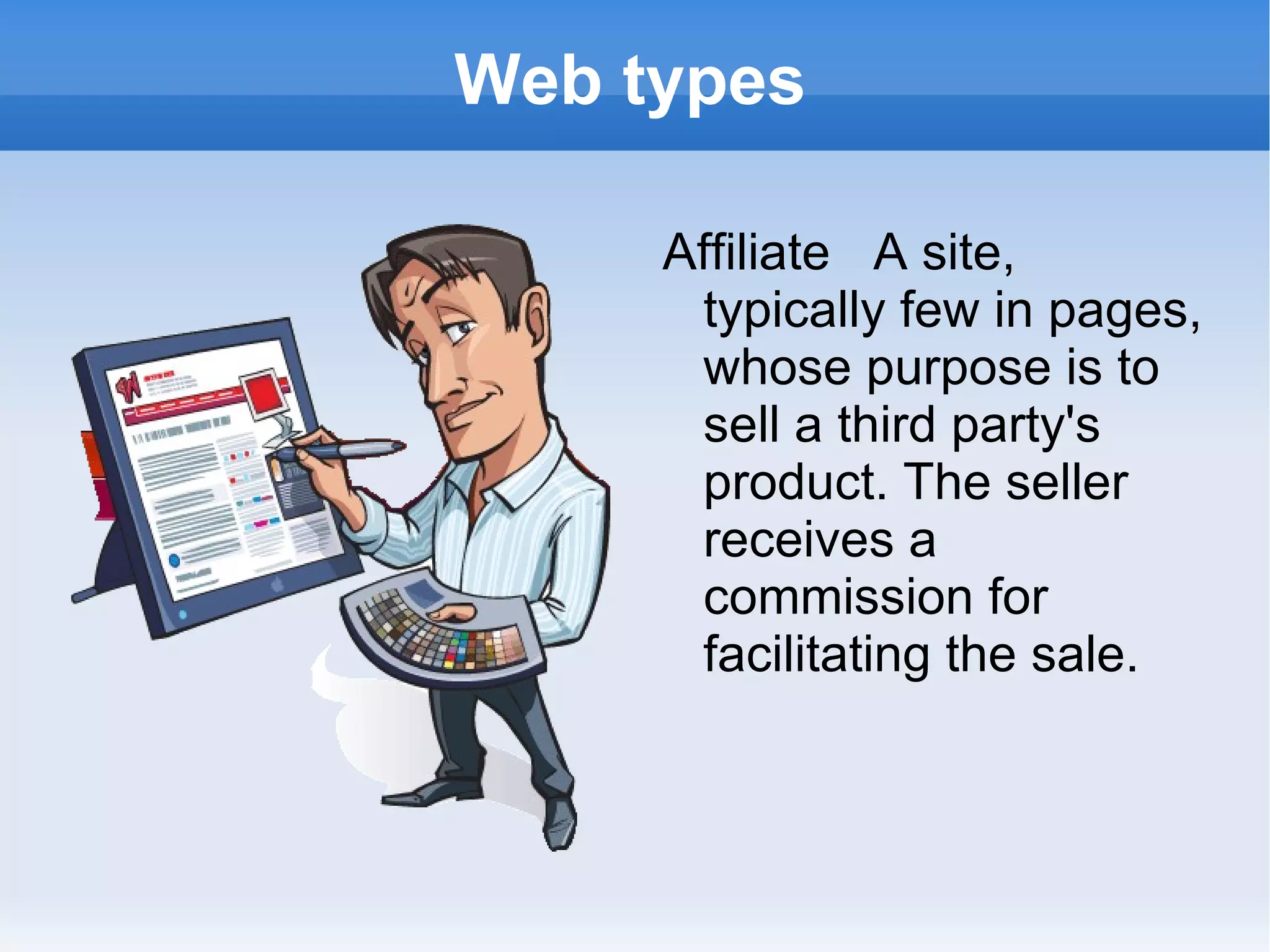 Web types Affiliate  A site, typically few in pages, whose purpose is to sell a third party's product. The seller receives a commission for facilitating the sale. 