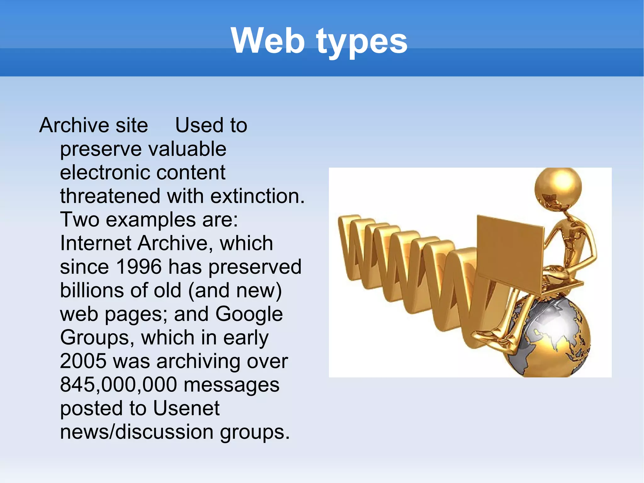 Web types Archive site  Used to preserve valuable electronic content threatened with extinction. Two examples are: Internet Archive, which since 1996 has preserved billions of old (and new) web pages; and Google Groups, which in early 2005 was archiving over 845,000,000 messages posted to Usenet news/discussion groups. 