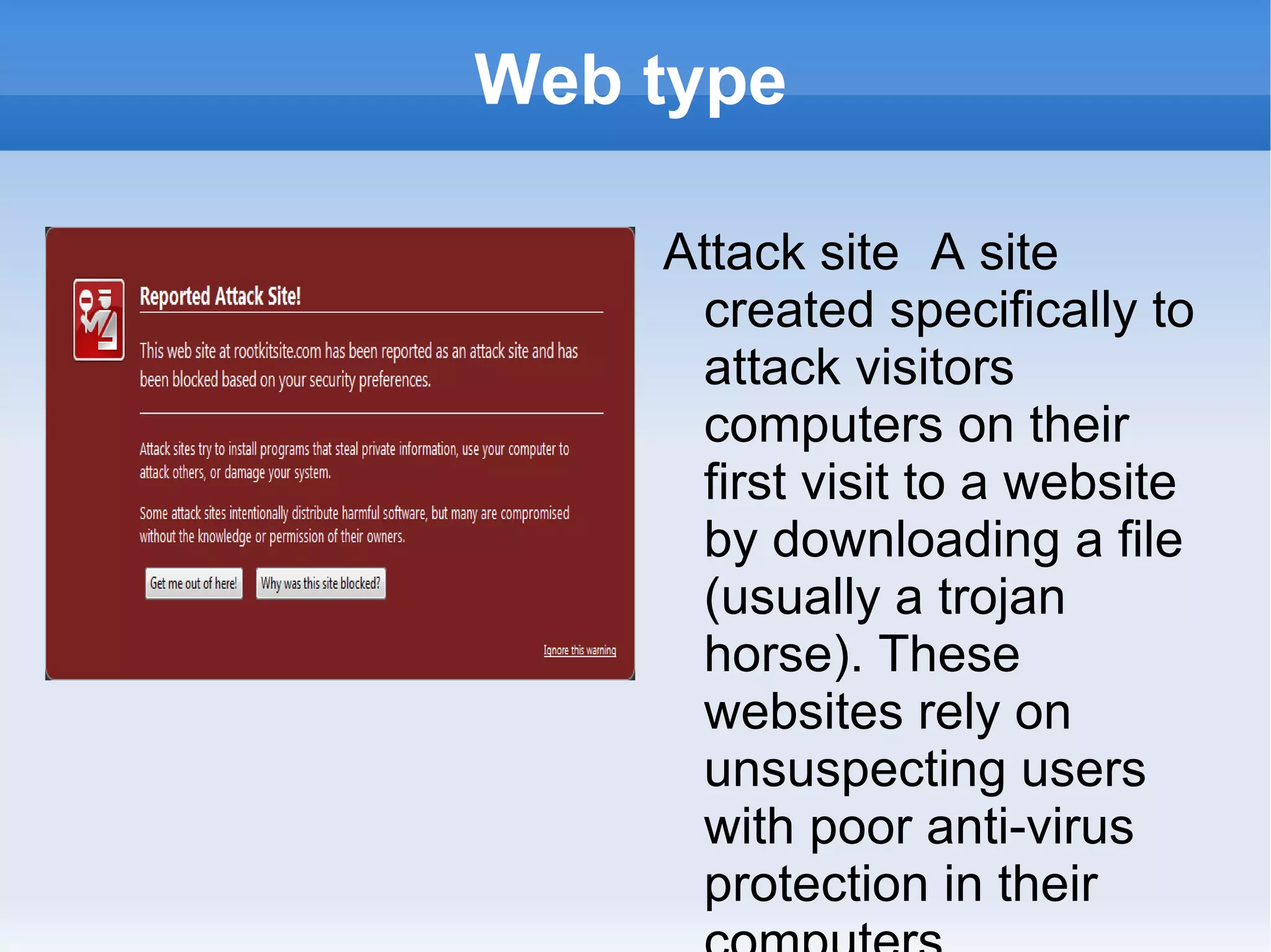 Web type Attack site  A site created specifically to attack visitors computers on their first visit to a website by downloading a file (usually a trojan horse). These websites rely on unsuspecting users with poor anti-virus protection in their computers. 