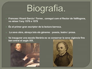 Biografia.Francesc Vicent Garcia i Torres , conegut com el Rector de Vallfogona, va néixerl’any 1578 o 1579És el primer gran escriptor de la lectura barroca. La sevaobra, abraçatotselsgèneres : poesia, teatre i prosa.Va inaugurar una escolaliterària es va conservar la sevavigènciafins ben entrat el segle XIX.