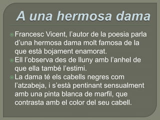 A una hermosa damaFrancesc Vicent, l’autor de la poesia parla d’una hermosa dama molt famosa de la que està bojament enamorat.Ell l’observa des de lluny amb l’anhel de que ella també l’estimi.La dama té els cabells negres com l’atzabeja, i s’està pentinant sensualment amb una pinta blanca de marfil, que contrasta amb el color del seu cabell.
