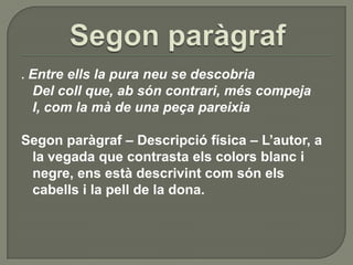 Segon paràgraf.Entre ells la pura neu se descobriaDel coll que, ab sóncontrari, méscompejaI, com la mà de una peçapareixiaSegon paràgraf – Descripció física – L’autor, a la vegada que contrasta els colors blanc i negre, ens està descrivint com són els cabells i la pell de la dona.