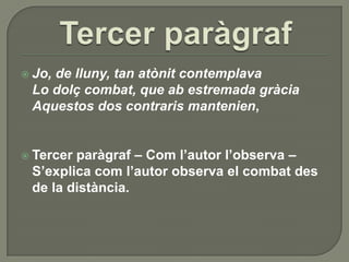 Tercer paràgrafJo, de lluny, tan atònitcontemplavaLo dolçcombat, que ab estremadagràciaAquestos dos contrarismantenien,Tercer paràgraf – Com l’autor l’observa – S’explica com l’autor observa el combat des de la distància.