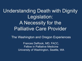 Understanding Death with Dignity
Legislation:
A Necessity for the
Palliative Care Provider
The Washington and Oregon Experiences
Frances DeRook, MD, FACC,
Fellow in Palliative Medicine
University of Washington, Seattle, WA
 