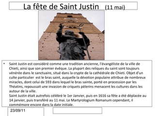 La fête de Saint Justin                               (11 mai)




•   Saint Justin est considéré comme une tradition ancienne, l'évangéliste de la ville de
    Chieti, ainsi que son premier évêque. La plupart des reliques du saint sont toujours
    vénérée dans le sanctuaire, situé dans la crypte de la cathédrale de Chieti. Objet d'un
    culte particulier est le bras saint, auquelle la dévotion populaire attribue de nombreux
    miracles, dont celui de 593 dans lequel le bras sainte, porté en procession par les
    Théatins, repoussait une invasion de criquets pèlerins menacent les cultures dans les
    autour de la ville.
    Saint Justin était autrefois célébré le 1er Janvier, puis en 1616 sa fête a été déplacée au
    14 janvier, puis transféré au 11 mai. Le Martyrologium Romanum cependant, il
    commémore encore dans la date initiale.
    23/09/11
 