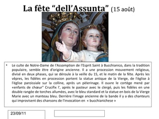 La fête “dell’Assunta” (15 août)




•   Le culte de Notre-Dame de l'Assomption de l'Esprit Saint à Bucchianico, dans la tradition
    populaire, semble être d'origine ancienne. Il a une procession mouvement religieux,
    divisé en deux phases, qui se déroule à la veille du 15, et le matin de la fête. Après les
    vêpres, les fidèles en procession portent la statue antique de la Vierge, de l'église à
    l'église paroissiale sur la colline, après un pèlerinage. Il ouvre le cortège mené par
    «enfants de chœur" Crucifix l', après le pasteur avec le clergé, puis les fidèles en une
    double rangée de torches allumées, avec le bleu standard et la statue en bois de la Vierge
    Marie avec un manteau bleu. Derrière l'image ancienne de la bande il y a des chanteurs
    qui improvisent des chansons de l'invocation en « bucchianichese »


    23/09/11
 