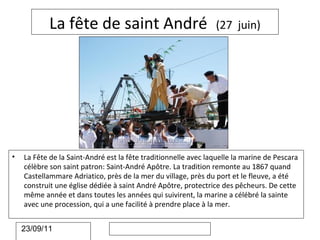 La fête de saint André                              (27 juin)




•   La Fête de la Saint-André est la fête traditionnelle avec laquelle la marine de Pescara
    célèbre son saint patron: Saint-André Apôtre. La tradition remonte au 1867 quand
    Castellammare Adriatico, près de la mer du village, près du port et le fleuve, a été
    construit une église dédiée à saint André Apôtre, protectrice des pêcheurs. De cette
    même année et dans toutes les années qui suivirent, la marine a célébré la sainte
    avec une procession, qui a une facilité à prendre place à la mer.


    23/09/11
 