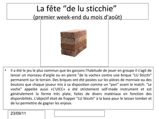 La fête “de lu sticchie”
                  (premier week-end du mois d'août)




•   Il a été le jeu le plus commun que les garçons l'habitude de jouer en groupe il s’agit de
    lancer un morceau d'argile ou en pierre "de la voche» contre une brique "LU Sticchi"
    permanent sur le terrain. Des briques ont été posées sur les pièces de monnaie ou des
    boutons que chaque joueur mis à sa disposition comme un "pari" avant le match. "Le
    voche" appelée aussi «L'UICC» a été strictement self-made instrument et est
    généralement la forme très plate, faites de divers matériaux en fonction des
    disponibilités. L'objectif était de frapper "LU Sticchi" à la base pour le laisser tomber et
    de lui permettre de gagner les enjeux.

    23/09/11
 