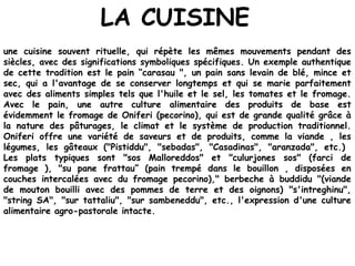 LA CUISINE
une cuisine souvent rituelle, qui répète les mêmes mouvements pendant des
siècles, avec des significations symboliques spécifiques. Un exemple authentique
de cette tradition est le pain “carasau ", un pain sans levain de blé, mince et
sec, qui a l'avantage de se conserver longtemps et qui se marie parfaitement
avec des aliments simples tels que l'huile et le sel, les tomates et le fromage.
Avec le pain, une autre culture alimentaire des produits de base est
évidemment le fromage de Oniferi (pecorino), qui est de grande qualité grâce à
la nature des pâturages, le climat et le système de production traditionnel.
Oniferi offre une variété de saveurs et de produits, comme la viande , les
légumes, les gâteaux ("Pistiddu", "sebadas", "Casadinas", "aranzada", etc.)
Les plats typiques sont "sos Malloreddos" et "culurjones sos" (farci de
fromage ), "su pane frattau” (pain trempé dans le bouillon , disposées en
couches intercalées avec du fromage pecorino)," berbeche à buddidu "(viande
de mouton bouilli avec des pommes de terre et des oignons) "s'intreghinu",
"string SA", "sur tattaliu", "sur sambeneddu", etc., l'expression d'une culture
alimentaire agro-pastorale intacte.
 